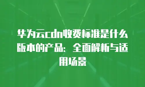 华为云cdn收费标准是什么版本的产品：全面解析与适用场景