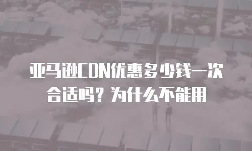 亚马逊CDN优惠多少钱一次合适吗？为什么不能用