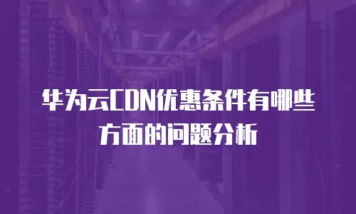 华为云CDN优惠条件有哪些方面的问题分析