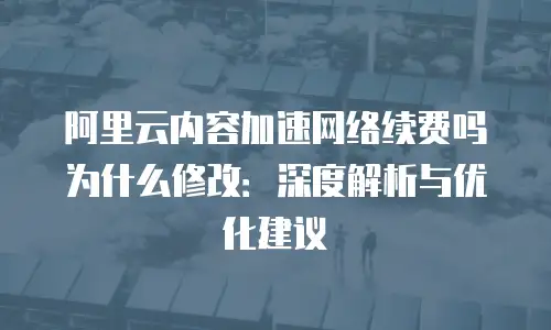 阿里云内容加速网络续费吗为什么修改：深度解析与优化建议
