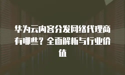 华为云内容分发网络代理商有哪些？全面解析与行业价值