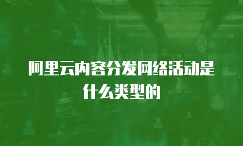 阿里云内容分发网络活动是什么类型的