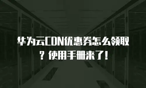华为云CDN优惠券怎么领取？使用手册来了！