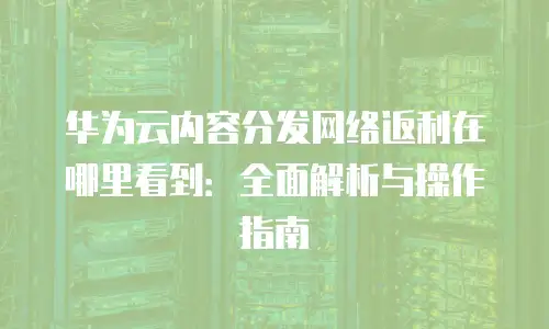 华为云内容分发网络返利在哪里看到：全面解析与操作指南