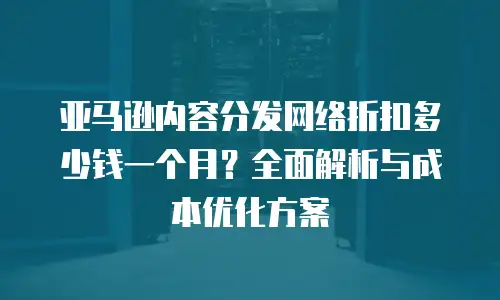亚马逊内容分发网络折扣多少钱一个月？全面解析与成本优化方案