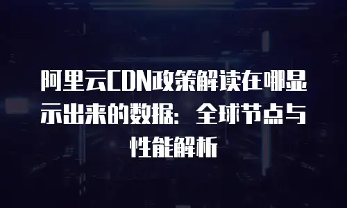 阿里云CDN政策解读在哪显示出来的数据：全球节点与性能解析