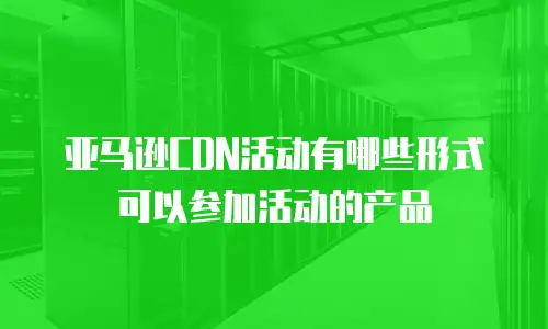 亚马逊CDN活动有哪些形式可以参加活动的产品