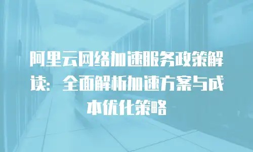 阿里云网络加速服务政策解读：全面解析加速方案与成本优化策略