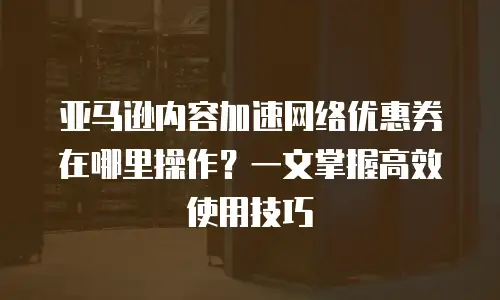 亚马逊内容加速网络优惠券在哪里操作？一文掌握高效使用技巧