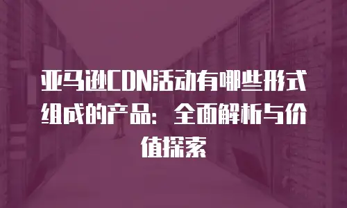 亚马逊CDN活动有哪些形式组成的产品：全面解析与价值探索