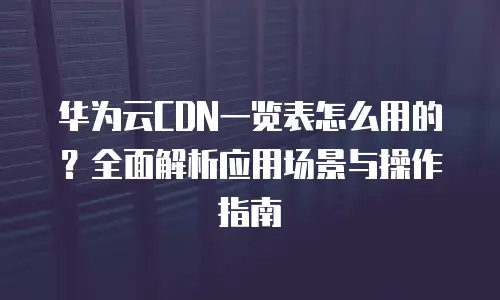 华为云CDN一览表怎么用的？全面解析应用场景与操作指南