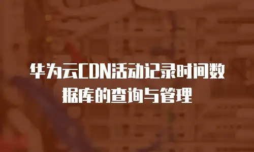 华为云CDN活动记录时间数据库的查询与管理