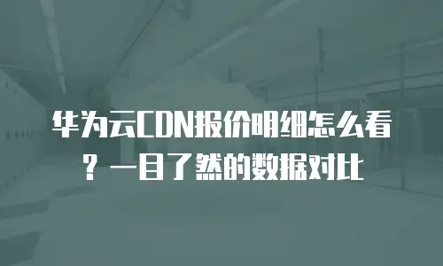 华为云CDN报价明细怎么看？一目了然的数据对比