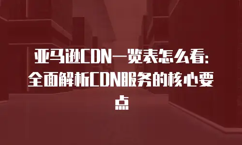 亚马逊CDN一览表怎么看：全面解析CDN服务的核心要点