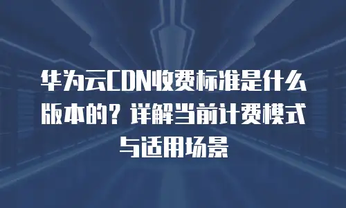华为云CDN收费标准是什么版本的？详解当前计费模式与适用场景