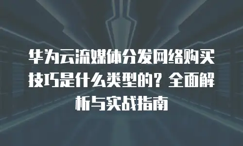 华为云流媒体分发网络购买技巧是什么类型的？全面解析与实战指南