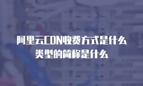 阿里云CDN收费方式是什么类型的简称是什么