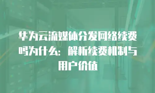 华为云流媒体分发网络续费吗为什么：解析续费机制与用户价值