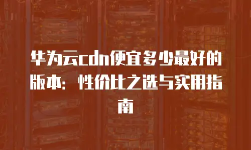 华为云cdn便宜多少最好的版本：性价比之选与实用指南