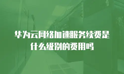 华为云网络加速服务续费是什么级别的费用吗