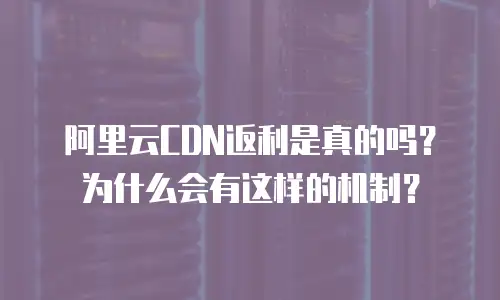 阿里云CDN返利是真的吗？为什么会有这样的机制？