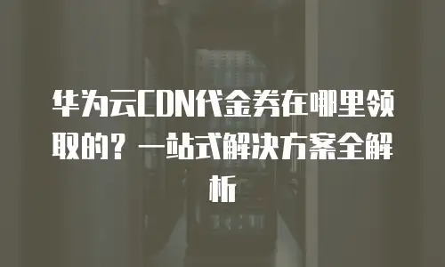 华为云CDN代金券在哪里领取的？一站式解决方案全解析