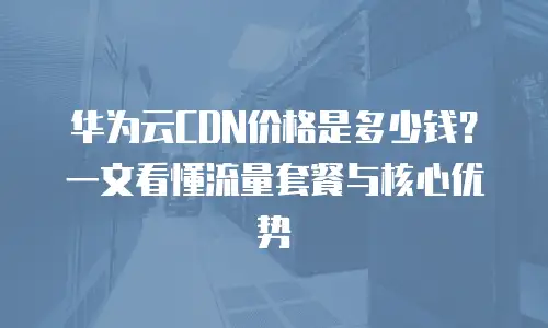 华为云CDN价格是多少钱？一文看懂流量套餐与核心优势