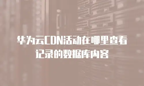 华为云CDN活动在哪里查看记录的数据库内容