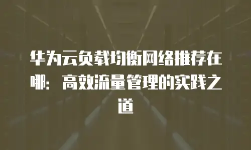 华为云负载均衡网络推荐在哪：高效流量管理的实践之道