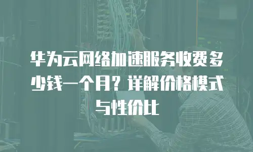 华为云网络加速服务收费多少钱一个月？详解价格模式与性价比