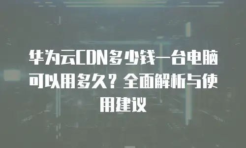 华为云CDN多少钱一台电脑可以用多久？全面解析与使用建议