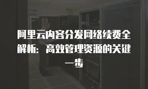 阿里云内容分发网络续费全解析：高效管理资源的关键一步