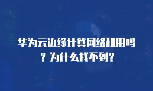 华为云边缘计算网络租用吗？为什么找不到？