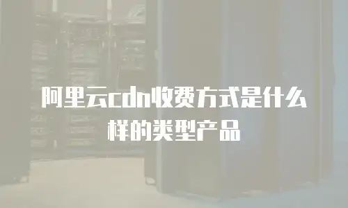 阿里云cdn收费方式是什么样的类型产品