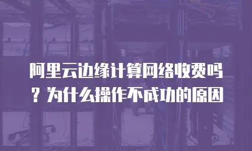 阿里云边缘计算网络收费吗？为什么操作不成功的原因