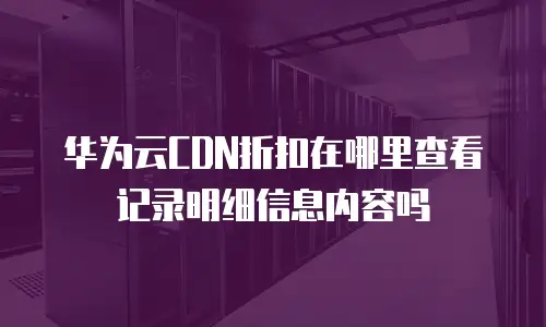 华为云CDN折扣在哪里查看记录明细信息内容吗