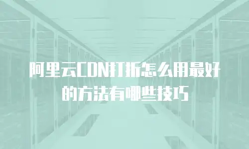 阿里云CDN打折怎么用最好的方法有哪些技巧