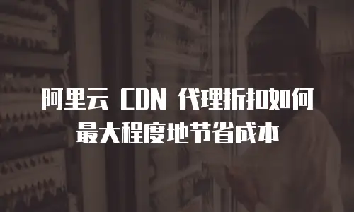  阿里云 CDN 代理折扣如何最大程度地节省成本