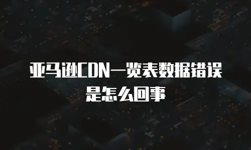 亚马逊CDN一览表数据错误是怎么回事