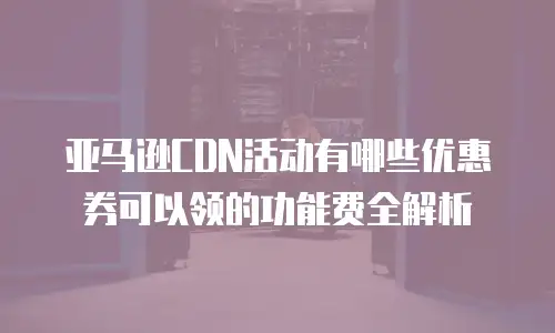亚马逊CDN活动有哪些优惠券可以领的功能费全解析