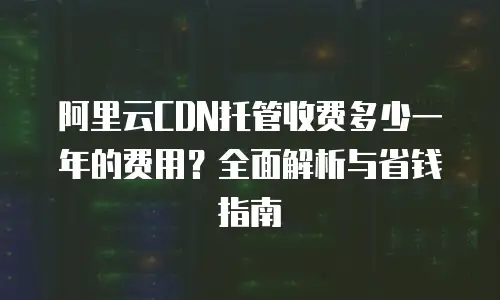 阿里云CDN托管收费多少一年的费用？全面解析与省钱指南