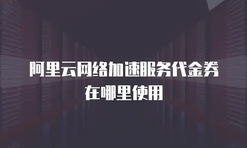 阿里云网络加速服务代金券在哪里使用
