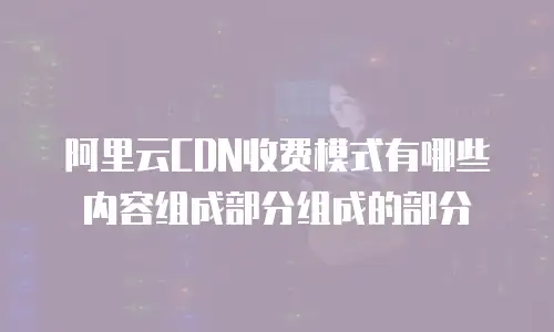 阿里云CDN收费模式有哪些内容组成部分组成的部分