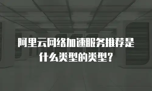 阿里云网络加速服务推荐是什么类型的类型？