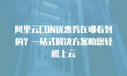 阿里云CDN优惠券在哪看到的？一站式解决方案助您轻松上云