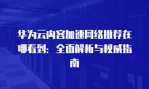华为云内容加速网络推荐在哪看到：全面解析与权威指南