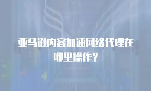 亚马逊内容加速网络代理在哪里操作？