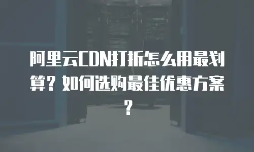 阿里云CDN打折怎么用最划算？如何选购最佳优惠方案？