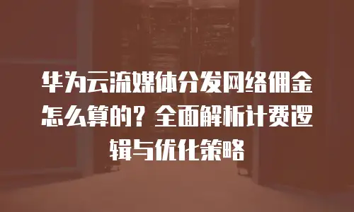 华为云流媒体分发网络佣金怎么算的？全面解析计费逻辑与优化策略
