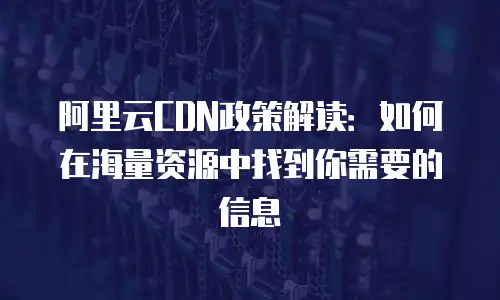 阿里云CDN政策解读：如何在海量资源中找到你需要的信息